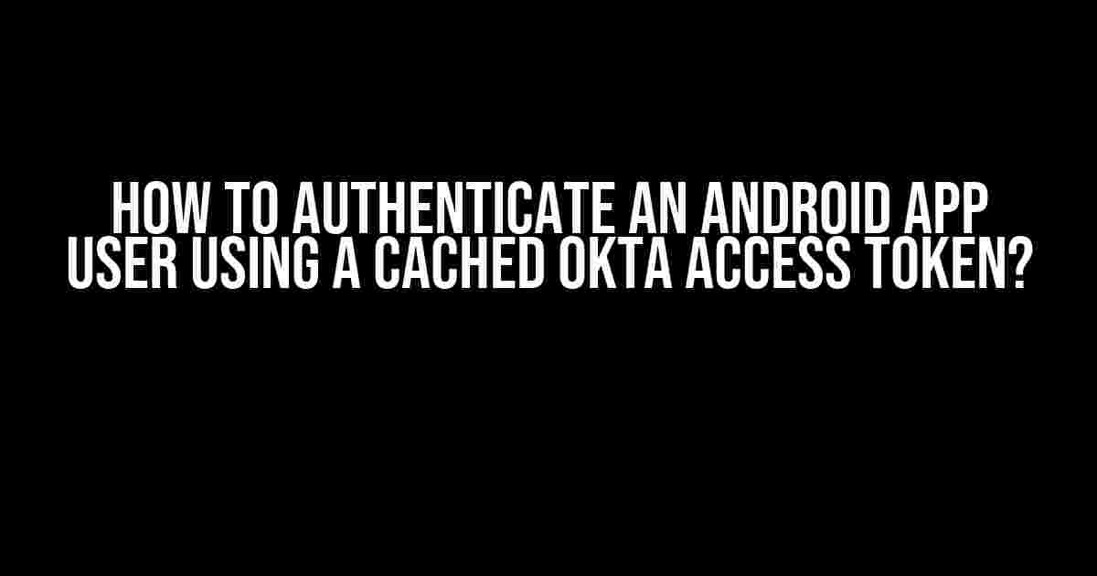 How to Authenticate an Android App User using a Cached Okta Access Token?